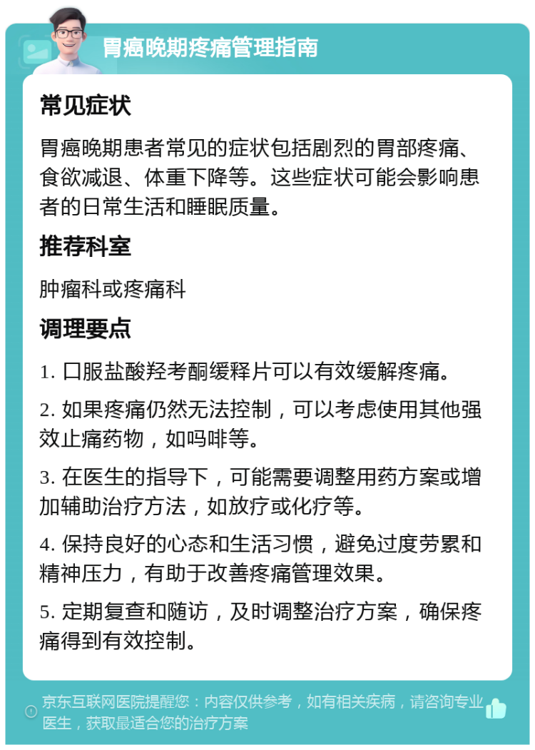 胃癌晚期疼痛管理指南 常见症状 胃癌晚期患者常见的症状包括剧烈的胃部疼痛、食欲减退、体重下降等。这些症状可能会影响患者的日常生活和睡眠质量。 推荐科室 肿瘤科或疼痛科 调理要点 1. 口服盐酸羟考酮缓释片可以有效缓解疼痛。 2. 如果疼痛仍然无法控制，可以考虑使用其他强效止痛药物，如吗啡等。 3. 在医生的指导下，可能需要调整用药方案或增加辅助治疗方法，如放疗或化疗等。 4. 保持良好的心态和生活习惯，避免过度劳累和精神压力，有助于改善疼痛管理效果。 5. 定期复查和随访，及时调整治疗方案，确保疼痛得到有效控制。