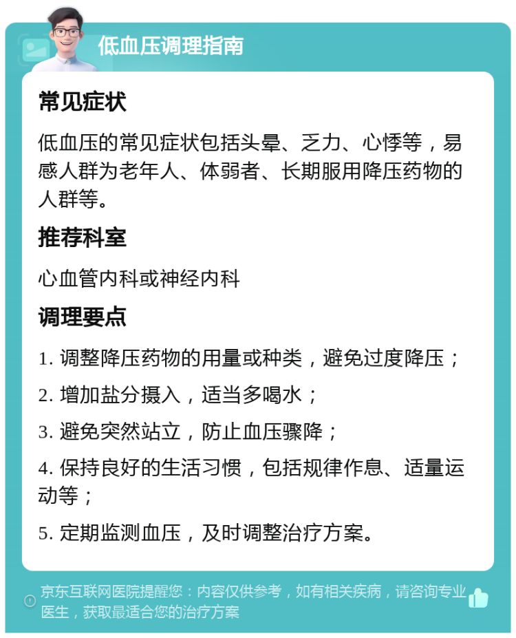 低血压调理指南 常见症状 低血压的常见症状包括头晕、乏力、心悸等，易感人群为老年人、体弱者、长期服用降压药物的人群等。 推荐科室 心血管内科或神经内科 调理要点 1. 调整降压药物的用量或种类，避免过度降压； 2. 增加盐分摄入，适当多喝水； 3. 避免突然站立，防止血压骤降； 4. 保持良好的生活习惯，包括规律作息、适量运动等； 5. 定期监测血压，及时调整治疗方案。