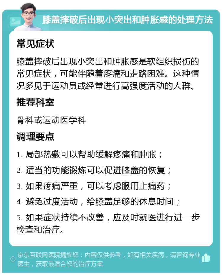 膝盖摔破后出现小突出和肿胀感的处理方法 常见症状 膝盖摔破后出现小突出和肿胀感是软组织损伤的常见症状，可能伴随着疼痛和走路困难。这种情况多见于运动员或经常进行高强度活动的人群。 推荐科室 骨科或运动医学科 调理要点 1. 局部热敷可以帮助缓解疼痛和肿胀； 2. 适当的功能锻炼可以促进膝盖的恢复； 3. 如果疼痛严重，可以考虑服用止痛药； 4. 避免过度活动，给膝盖足够的休息时间； 5. 如果症状持续不改善，应及时就医进行进一步检查和治疗。