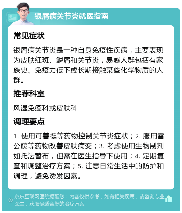 银屑病关节炎就医指南 常见症状 银屑病关节炎是一种自身免疫性疾病，主要表现为皮肤红斑、鳞屑和关节炎，易感人群包括有家族史、免疫力低下或长期接触某些化学物质的人群。 推荐科室 风湿免疫科或皮肤科 调理要点 1. 使用可善挺等药物控制关节炎症状；2. 服用雷公藤等药物改善皮肤病变；3. 考虑使用生物制剂如托法替布，但需在医生指导下使用；4. 定期复查和调整治疗方案；5. 注意日常生活中的防护和调理，避免诱发因素。