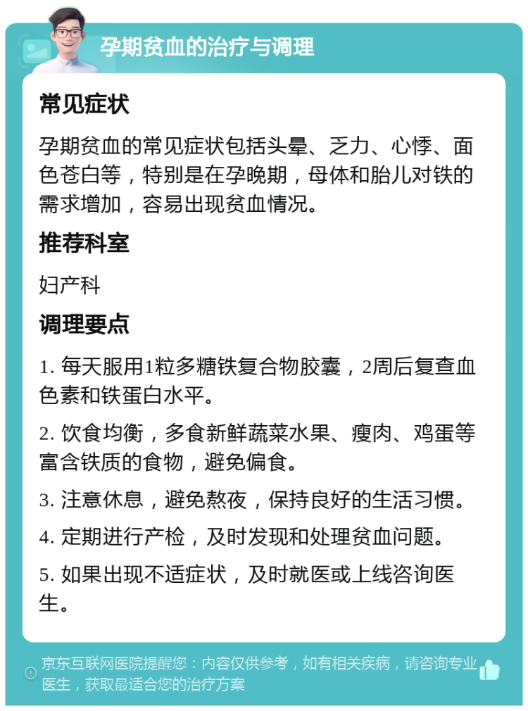 孕期贫血的治疗与调理 常见症状 孕期贫血的常见症状包括头晕、乏力、心悸、面色苍白等，特别是在孕晚期，母体和胎儿对铁的需求增加，容易出现贫血情况。 推荐科室 妇产科 调理要点 1. 每天服用1粒多糖铁复合物胶囊，2周后复查血色素和铁蛋白水平。 2. 饮食均衡，多食新鲜蔬菜水果、瘦肉、鸡蛋等富含铁质的食物，避免偏食。 3. 注意休息，避免熬夜，保持良好的生活习惯。 4. 定期进行产检，及时发现和处理贫血问题。 5. 如果出现不适症状，及时就医或上线咨询医生。