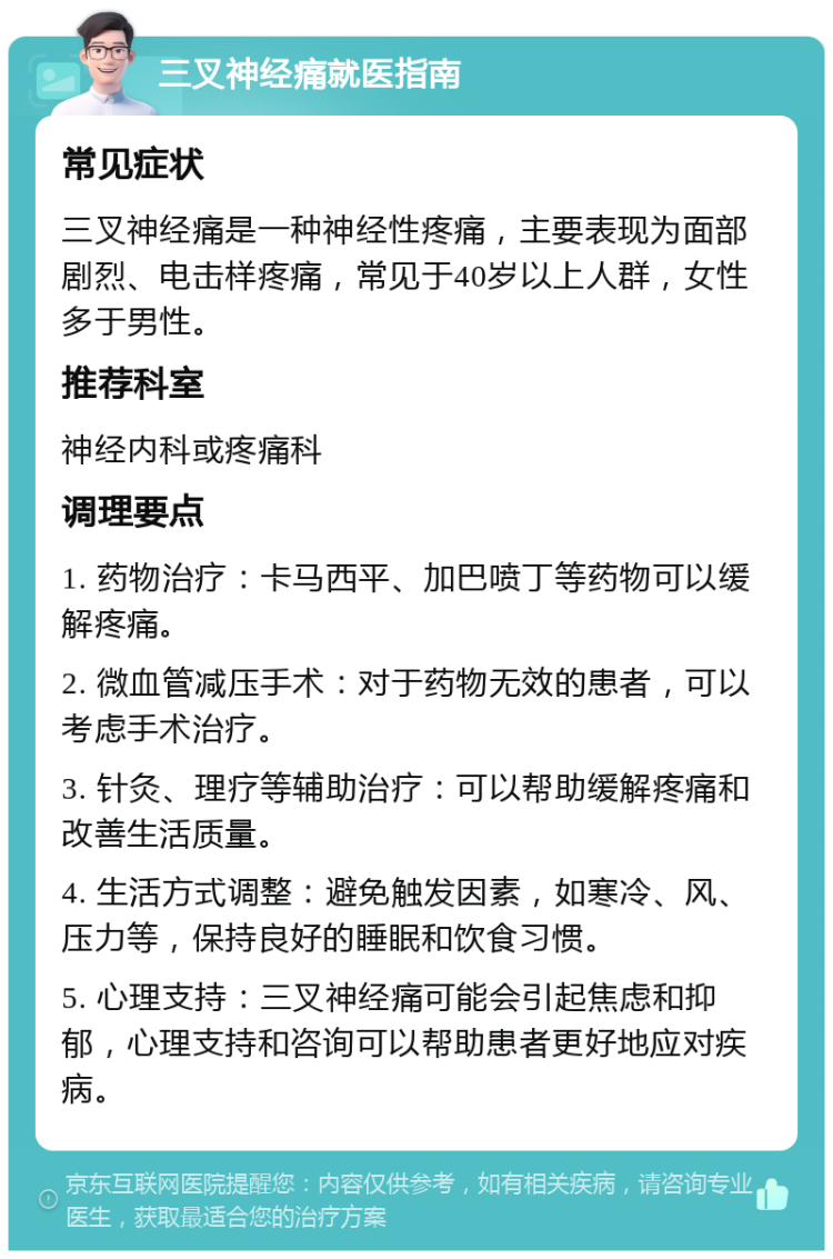 三叉神经痛就医指南 常见症状 三叉神经痛是一种神经性疼痛，主要表现为面部剧烈、电击样疼痛，常见于40岁以上人群，女性多于男性。 推荐科室 神经内科或疼痛科 调理要点 1. 药物治疗：卡马西平、加巴喷丁等药物可以缓解疼痛。 2. 微血管减压手术：对于药物无效的患者，可以考虑手术治疗。 3. 针灸、理疗等辅助治疗：可以帮助缓解疼痛和改善生活质量。 4. 生活方式调整：避免触发因素，如寒冷、风、压力等，保持良好的睡眠和饮食习惯。 5. 心理支持：三叉神经痛可能会引起焦虑和抑郁，心理支持和咨询可以帮助患者更好地应对疾病。