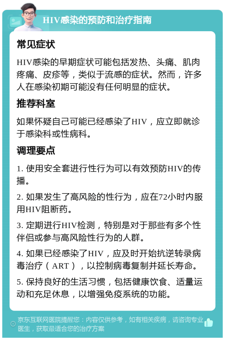 HIV感染的预防和治疗指南 常见症状 HIV感染的早期症状可能包括发热、头痛、肌肉疼痛、皮疹等，类似于流感的症状。然而，许多人在感染初期可能没有任何明显的症状。 推荐科室 如果怀疑自己可能已经感染了HIV，应立即就诊于感染科或性病科。 调理要点 1. 使用安全套进行性行为可以有效预防HIV的传播。 2. 如果发生了高风险的性行为，应在72小时内服用HIV阻断药。 3. 定期进行HIV检测，特别是对于那些有多个性伴侣或参与高风险性行为的人群。 4. 如果已经感染了HIV，应及时开始抗逆转录病毒治疗（ART），以控制病毒复制并延长寿命。 5. 保持良好的生活习惯，包括健康饮食、适量运动和充足休息，以增强免疫系统的功能。