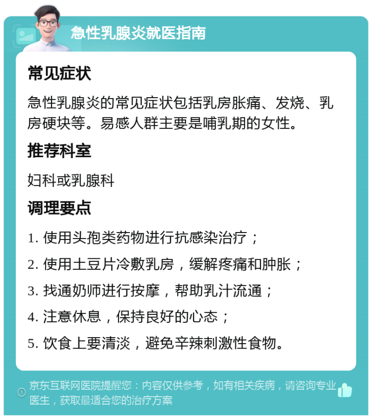 急性乳腺炎就医指南 常见症状 急性乳腺炎的常见症状包括乳房胀痛、发烧、乳房硬块等。易感人群主要是哺乳期的女性。 推荐科室 妇科或乳腺科 调理要点 1. 使用头孢类药物进行抗感染治疗； 2. 使用土豆片冷敷乳房，缓解疼痛和肿胀； 3. 找通奶师进行按摩，帮助乳汁流通； 4. 注意休息，保持良好的心态； 5. 饮食上要清淡，避免辛辣刺激性食物。