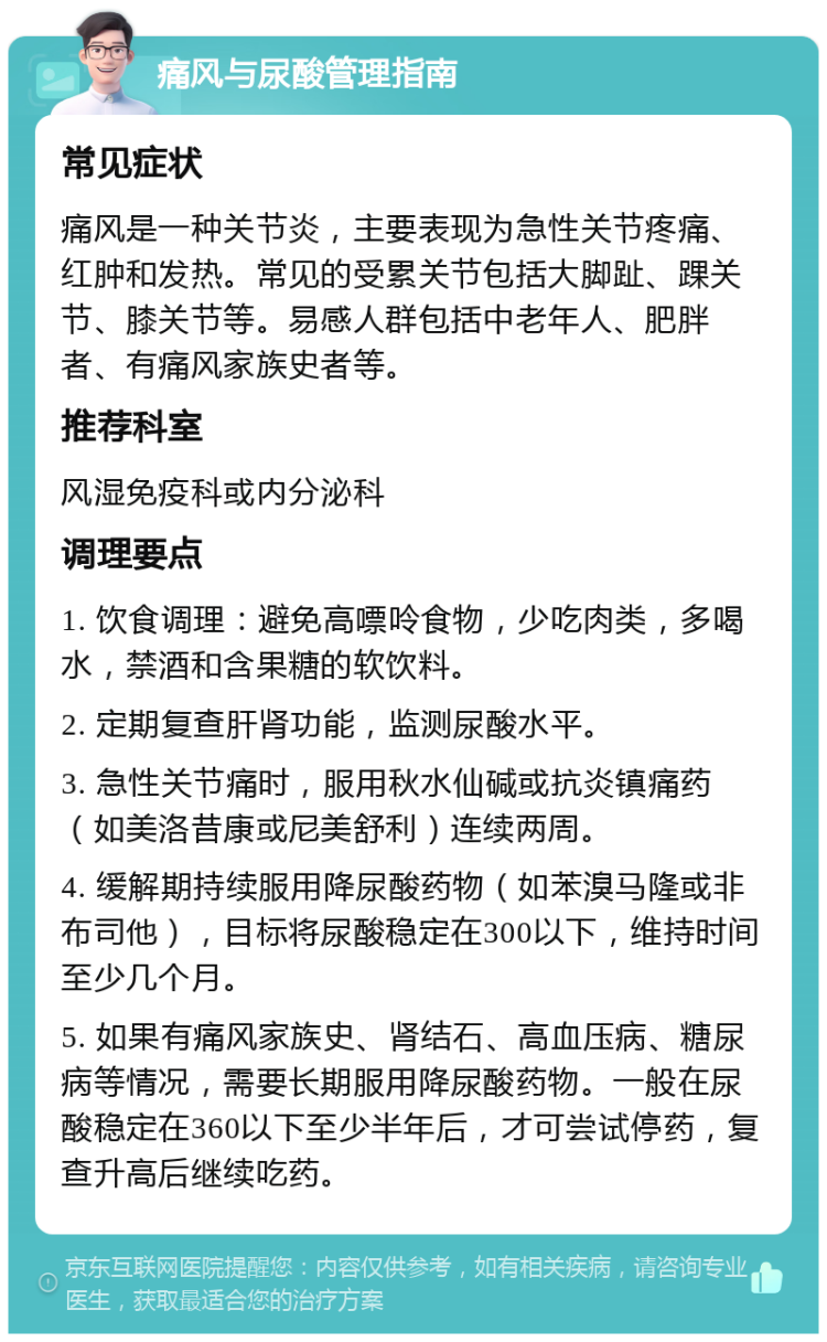 痛风与尿酸管理指南 常见症状 痛风是一种关节炎，主要表现为急性关节疼痛、红肿和发热。常见的受累关节包括大脚趾、踝关节、膝关节等。易感人群包括中老年人、肥胖者、有痛风家族史者等。 推荐科室 风湿免疫科或内分泌科 调理要点 1. 饮食调理：避免高嘌呤食物，少吃肉类，多喝水，禁酒和含果糖的软饮料。 2. 定期复查肝肾功能，监测尿酸水平。 3. 急性关节痛时，服用秋水仙碱或抗炎镇痛药（如美洛昔康或尼美舒利）连续两周。 4. 缓解期持续服用降尿酸药物（如苯溴马隆或非布司他），目标将尿酸稳定在300以下，维持时间至少几个月。 5. 如果有痛风家族史、肾结石、高血压病、糖尿病等情况，需要长期服用降尿酸药物。一般在尿酸稳定在360以下至少半年后，才可尝试停药，复查升高后继续吃药。