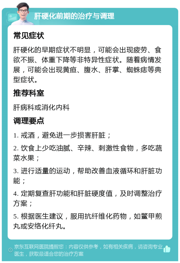 肝硬化前期的治疗与调理 常见症状 肝硬化的早期症状不明显，可能会出现疲劳、食欲不振、体重下降等非特异性症状。随着病情发展，可能会出现黄疸、腹水、肝掌、蜘蛛痣等典型症状。 推荐科室 肝病科或消化内科 调理要点 1. 戒酒，避免进一步损害肝脏； 2. 饮食上少吃油腻、辛辣、刺激性食物，多吃蔬菜水果； 3. 进行适量的运动，帮助改善血液循环和肝脏功能； 4. 定期复查肝功能和肝脏硬度值，及时调整治疗方案； 5. 根据医生建议，服用抗纤维化药物，如鳖甲煎丸或安络化纤丸。