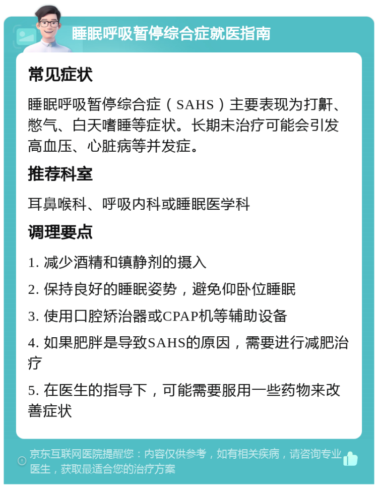 睡眠呼吸暂停综合症就医指南 常见症状 睡眠呼吸暂停综合症（SAHS）主要表现为打鼾、憋气、白天嗜睡等症状。长期未治疗可能会引发高血压、心脏病等并发症。 推荐科室 耳鼻喉科、呼吸内科或睡眠医学科 调理要点 1. 减少酒精和镇静剂的摄入 2. 保持良好的睡眠姿势，避免仰卧位睡眠 3. 使用口腔矫治器或CPAP机等辅助设备 4. 如果肥胖是导致SAHS的原因，需要进行减肥治疗 5. 在医生的指导下，可能需要服用一些药物来改善症状