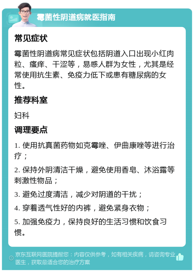 霉菌性阴道病就医指南 常见症状 霉菌性阴道病常见症状包括阴道入口出现小红肉粒、瘙痒、干涩等，易感人群为女性，尤其是经常使用抗生素、免疫力低下或患有糖尿病的女性。 推荐科室 妇科 调理要点 1. 使用抗真菌药物如克霉唑、伊曲康唑等进行治疗； 2. 保持外阴清洁干燥，避免使用香皂、沐浴露等刺激性物品； 3. 避免过度清洁，减少对阴道的干扰； 4. 穿着透气性好的内裤，避免紧身衣物； 5. 加强免疫力，保持良好的生活习惯和饮食习惯。