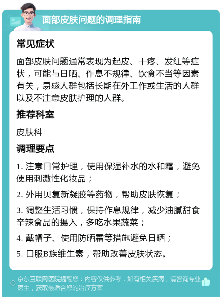 面部皮肤问题的调理指南 常见症状 面部皮肤问题通常表现为起皮、干疼、发红等症状，可能与日晒、作息不规律、饮食不当等因素有关，易感人群包括长期在外工作或生活的人群以及不注意皮肤护理的人群。 推荐科室 皮肤科 调理要点 1. 注意日常护理，使用保湿补水的水和霜，避免使用刺激性化妆品； 2. 外用贝复新凝胶等药物，帮助皮肤恢复； 3. 调整生活习惯，保持作息规律，减少油腻甜食辛辣食品的摄入，多吃水果蔬菜； 4. 戴帽子、使用防晒霜等措施避免日晒； 5. 口服B族维生素，帮助改善皮肤状态。