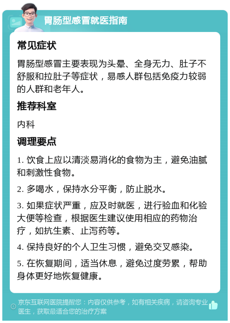 胃肠型感冒就医指南 常见症状 胃肠型感冒主要表现为头晕、全身无力、肚子不舒服和拉肚子等症状，易感人群包括免疫力较弱的人群和老年人。 推荐科室 内科 调理要点 1. 饮食上应以清淡易消化的食物为主，避免油腻和刺激性食物。 2. 多喝水，保持水分平衡，防止脱水。 3. 如果症状严重，应及时就医，进行验血和化验大便等检查，根据医生建议使用相应的药物治疗，如抗生素、止泻药等。 4. 保持良好的个人卫生习惯，避免交叉感染。 5. 在恢复期间，适当休息，避免过度劳累，帮助身体更好地恢复健康。