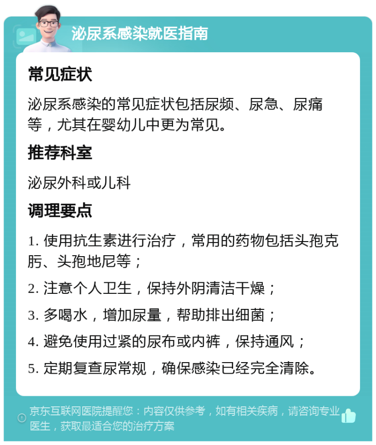 泌尿系感染就医指南 常见症状 泌尿系感染的常见症状包括尿频、尿急、尿痛等，尤其在婴幼儿中更为常见。 推荐科室 泌尿外科或儿科 调理要点 1. 使用抗生素进行治疗，常用的药物包括头孢克肟、头孢地尼等； 2. 注意个人卫生，保持外阴清洁干燥； 3. 多喝水，增加尿量，帮助排出细菌； 4. 避免使用过紧的尿布或内裤，保持通风； 5. 定期复查尿常规，确保感染已经完全清除。