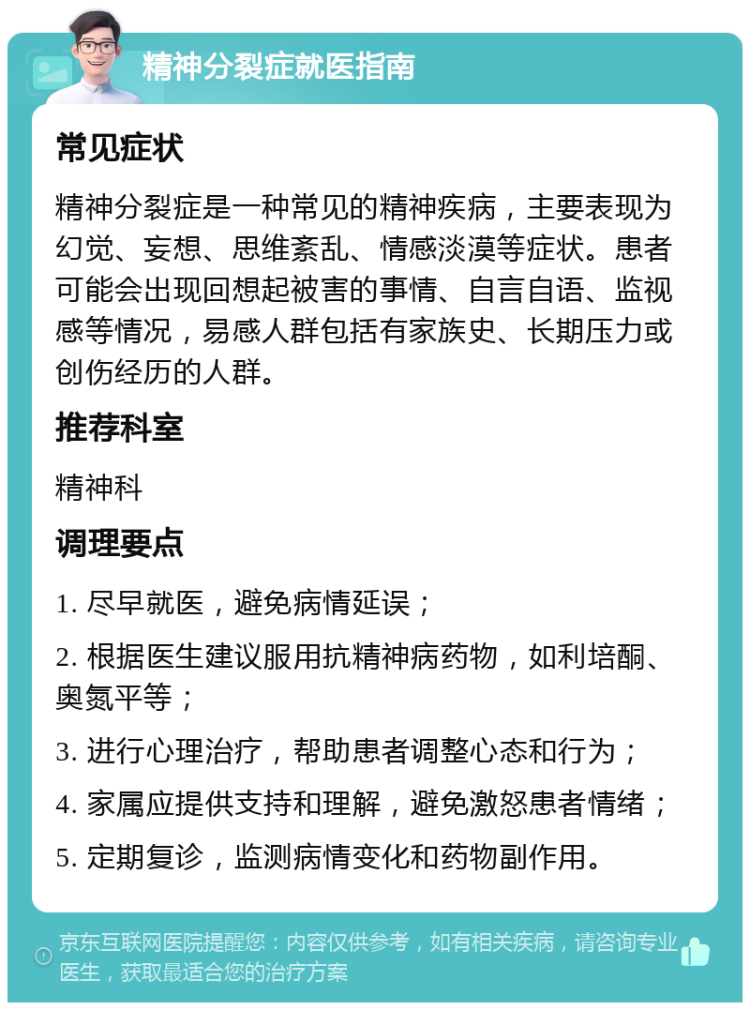 精神分裂症就医指南 常见症状 精神分裂症是一种常见的精神疾病，主要表现为幻觉、妄想、思维紊乱、情感淡漠等症状。患者可能会出现回想起被害的事情、自言自语、监视感等情况，易感人群包括有家族史、长期压力或创伤经历的人群。 推荐科室 精神科 调理要点 1. 尽早就医，避免病情延误； 2. 根据医生建议服用抗精神病药物，如利培酮、奥氮平等； 3. 进行心理治疗，帮助患者调整心态和行为； 4. 家属应提供支持和理解，避免激怒患者情绪； 5. 定期复诊，监测病情变化和药物副作用。