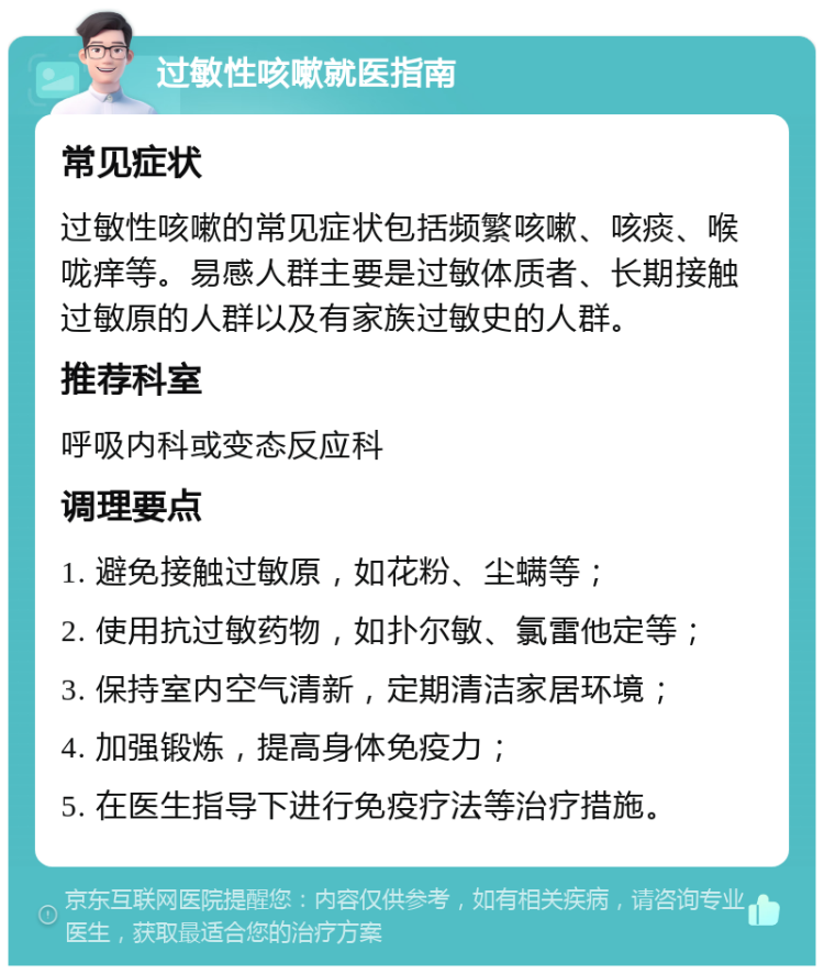 过敏性咳嗽就医指南 常见症状 过敏性咳嗽的常见症状包括频繁咳嗽、咳痰、喉咙痒等。易感人群主要是过敏体质者、长期接触过敏原的人群以及有家族过敏史的人群。 推荐科室 呼吸内科或变态反应科 调理要点 1. 避免接触过敏原，如花粉、尘螨等； 2. 使用抗过敏药物，如扑尔敏、氯雷他定等； 3. 保持室内空气清新，定期清洁家居环境； 4. 加强锻炼，提高身体免疫力； 5. 在医生指导下进行免疫疗法等治疗措施。