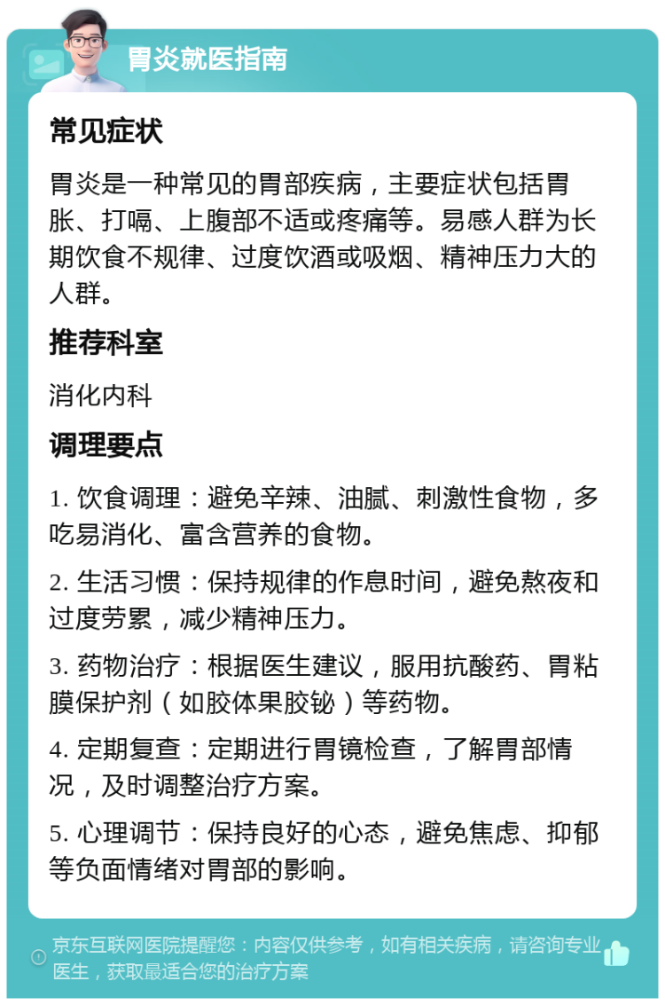 胃炎就医指南 常见症状 胃炎是一种常见的胃部疾病，主要症状包括胃胀、打嗝、上腹部不适或疼痛等。易感人群为长期饮食不规律、过度饮酒或吸烟、精神压力大的人群。 推荐科室 消化内科 调理要点 1. 饮食调理：避免辛辣、油腻、刺激性食物，多吃易消化、富含营养的食物。 2. 生活习惯：保持规律的作息时间，避免熬夜和过度劳累，减少精神压力。 3. 药物治疗：根据医生建议，服用抗酸药、胃粘膜保护剂（如胶体果胶铋）等药物。 4. 定期复查：定期进行胃镜检查，了解胃部情况，及时调整治疗方案。 5. 心理调节：保持良好的心态，避免焦虑、抑郁等负面情绪对胃部的影响。