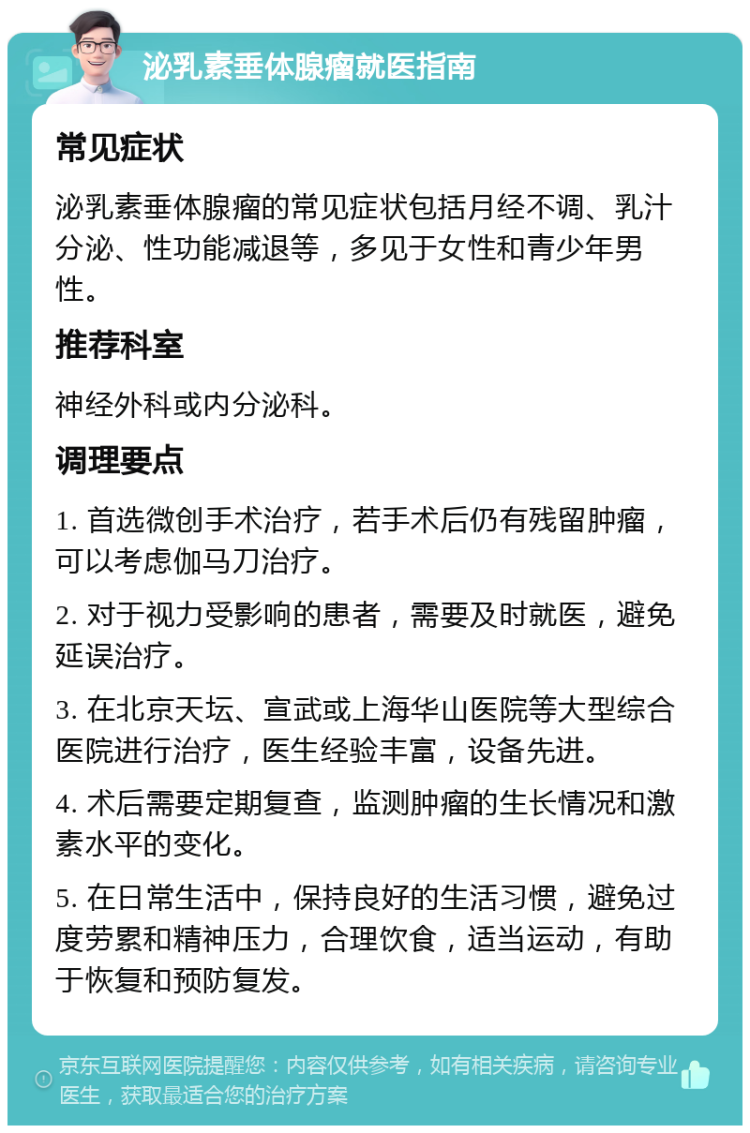 泌乳素垂体腺瘤就医指南 常见症状 泌乳素垂体腺瘤的常见症状包括月经不调、乳汁分泌、性功能减退等，多见于女性和青少年男性。 推荐科室 神经外科或内分泌科。 调理要点 1. 首选微创手术治疗，若手术后仍有残留肿瘤，可以考虑伽马刀治疗。 2. 对于视力受影响的患者，需要及时就医，避免延误治疗。 3. 在北京天坛、宣武或上海华山医院等大型综合医院进行治疗，医生经验丰富，设备先进。 4. 术后需要定期复查，监测肿瘤的生长情况和激素水平的变化。 5. 在日常生活中，保持良好的生活习惯，避免过度劳累和精神压力，合理饮食，适当运动，有助于恢复和预防复发。