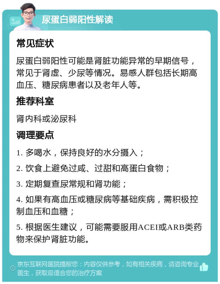 尿蛋白弱阳性解读 常见症状 尿蛋白弱阳性可能是肾脏功能异常的早期信号，常见于肾虚、少尿等情况。易感人群包括长期高血压、糖尿病患者以及老年人等。 推荐科室 肾内科或泌尿科 调理要点 1. 多喝水，保持良好的水分摄入； 2. 饮食上避免过咸、过甜和高蛋白食物； 3. 定期复查尿常规和肾功能； 4. 如果有高血压或糖尿病等基础疾病，需积极控制血压和血糖； 5. 根据医生建议，可能需要服用ACEI或ARB类药物来保护肾脏功能。