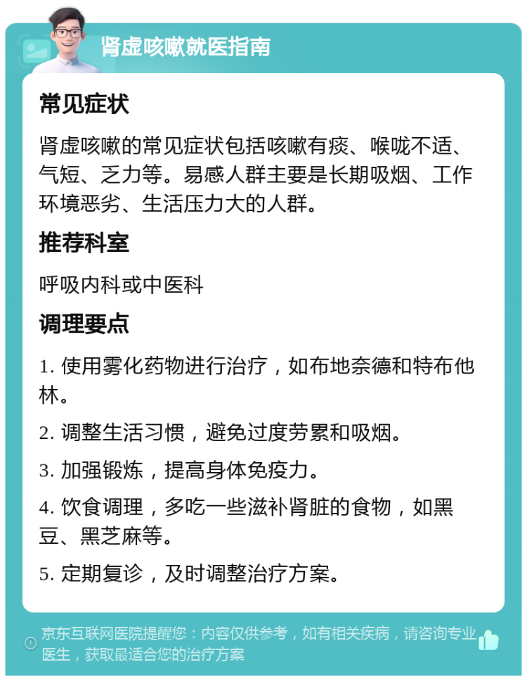 肾虚咳嗽就医指南 常见症状 肾虚咳嗽的常见症状包括咳嗽有痰、喉咙不适、气短、乏力等。易感人群主要是长期吸烟、工作环境恶劣、生活压力大的人群。 推荐科室 呼吸内科或中医科 调理要点 1. 使用雾化药物进行治疗，如布地奈德和特布他林。 2. 调整生活习惯，避免过度劳累和吸烟。 3. 加强锻炼，提高身体免疫力。 4. 饮食调理，多吃一些滋补肾脏的食物，如黑豆、黑芝麻等。 5. 定期复诊，及时调整治疗方案。