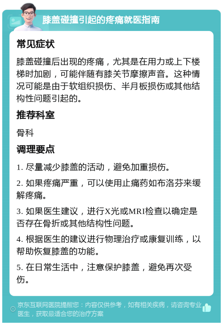 膝盖碰撞引起的疼痛就医指南 常见症状 膝盖碰撞后出现的疼痛，尤其是在用力或上下楼梯时加剧，可能伴随有膝关节摩擦声音。这种情况可能是由于软组织损伤、半月板损伤或其他结构性问题引起的。 推荐科室 骨科 调理要点 1. 尽量减少膝盖的活动，避免加重损伤。 2. 如果疼痛严重，可以使用止痛药如布洛芬来缓解疼痛。 3. 如果医生建议，进行X光或MRI检查以确定是否存在骨折或其他结构性问题。 4. 根据医生的建议进行物理治疗或康复训练，以帮助恢复膝盖的功能。 5. 在日常生活中，注意保护膝盖，避免再次受伤。