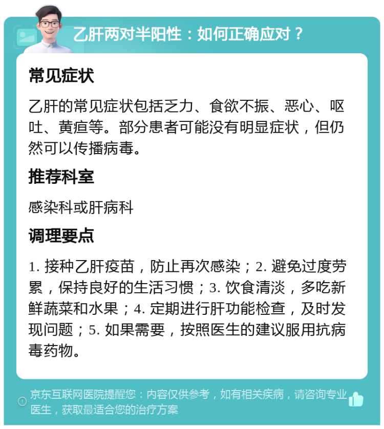 乙肝两对半阳性：如何正确应对？ 常见症状 乙肝的常见症状包括乏力、食欲不振、恶心、呕吐、黄疸等。部分患者可能没有明显症状，但仍然可以传播病毒。 推荐科室 感染科或肝病科 调理要点 1. 接种乙肝疫苗，防止再次感染；2. 避免过度劳累，保持良好的生活习惯；3. 饮食清淡，多吃新鲜蔬菜和水果；4. 定期进行肝功能检查，及时发现问题；5. 如果需要，按照医生的建议服用抗病毒药物。