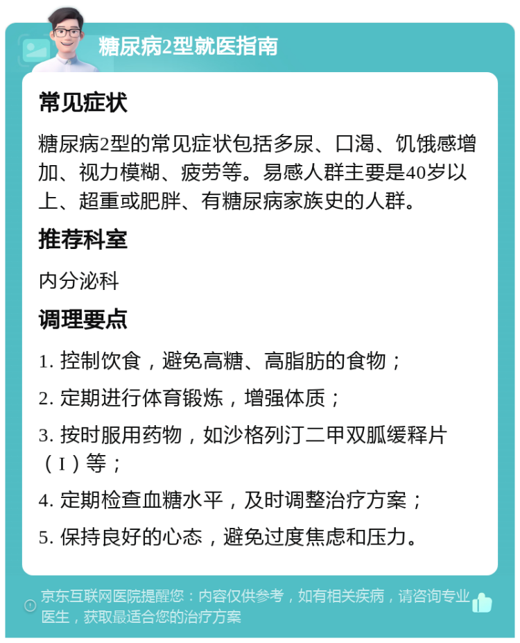 糖尿病2型就医指南 常见症状 糖尿病2型的常见症状包括多尿、口渴、饥饿感增加、视力模糊、疲劳等。易感人群主要是40岁以上、超重或肥胖、有糖尿病家族史的人群。 推荐科室 内分泌科 调理要点 1. 控制饮食，避免高糖、高脂肪的食物； 2. 定期进行体育锻炼，增强体质； 3. 按时服用药物，如沙格列汀二甲双胍缓释片（I）等； 4. 定期检查血糖水平，及时调整治疗方案； 5. 保持良好的心态，避免过度焦虑和压力。