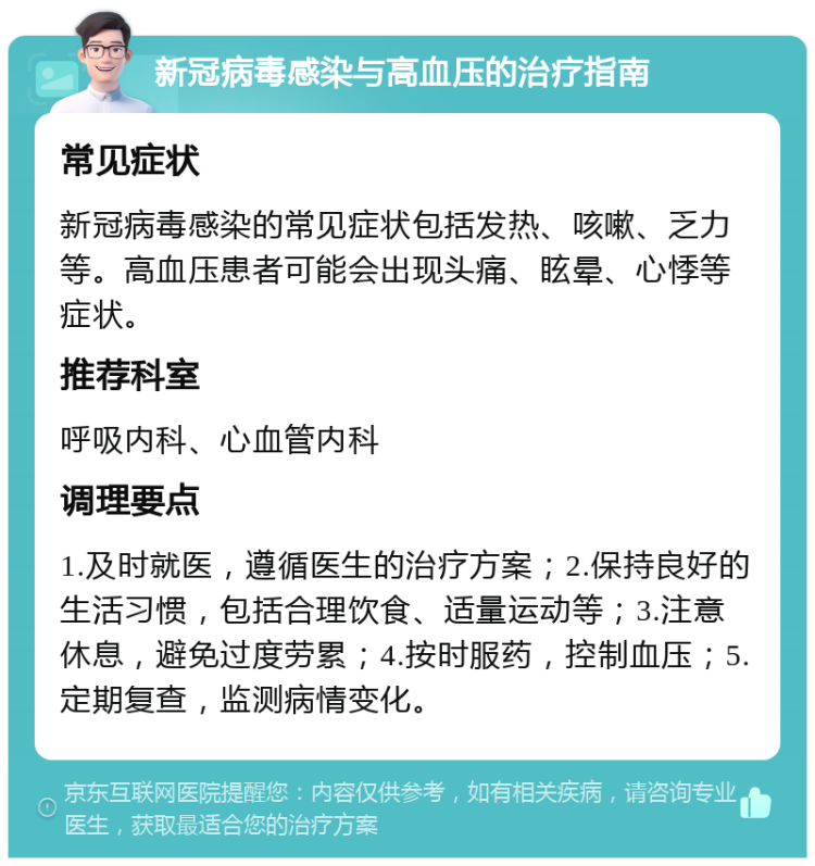 新冠病毒感染与高血压的治疗指南 常见症状 新冠病毒感染的常见症状包括发热、咳嗽、乏力等。高血压患者可能会出现头痛、眩晕、心悸等症状。 推荐科室 呼吸内科、心血管内科 调理要点 1.及时就医，遵循医生的治疗方案；2.保持良好的生活习惯，包括合理饮食、适量运动等；3.注意休息，避免过度劳累；4.按时服药，控制血压；5.定期复查，监测病情变化。