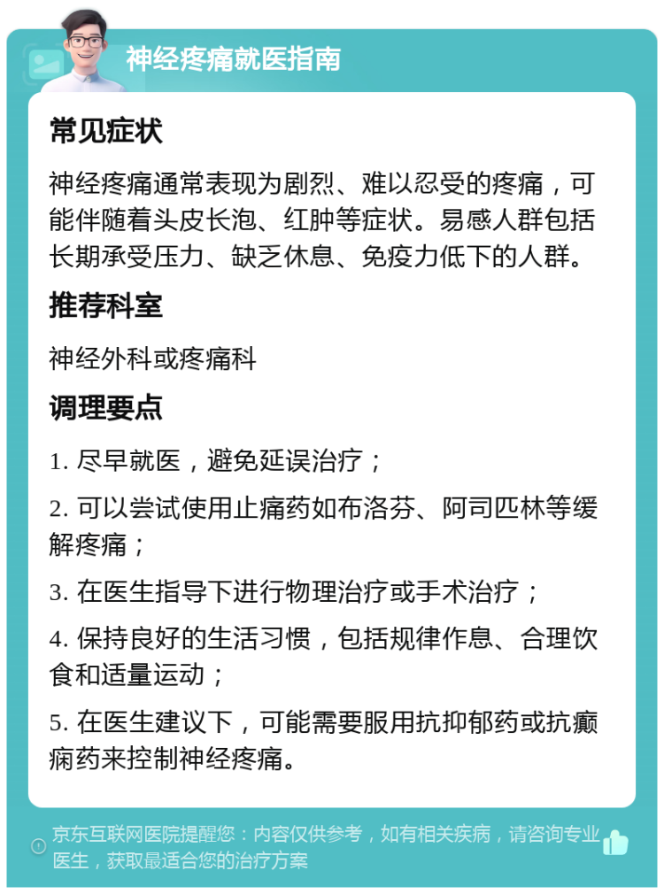 神经疼痛就医指南 常见症状 神经疼痛通常表现为剧烈、难以忍受的疼痛，可能伴随着头皮长泡、红肿等症状。易感人群包括长期承受压力、缺乏休息、免疫力低下的人群。 推荐科室 神经外科或疼痛科 调理要点 1. 尽早就医，避免延误治疗； 2. 可以尝试使用止痛药如布洛芬、阿司匹林等缓解疼痛； 3. 在医生指导下进行物理治疗或手术治疗； 4. 保持良好的生活习惯，包括规律作息、合理饮食和适量运动； 5. 在医生建议下，可能需要服用抗抑郁药或抗癫痫药来控制神经疼痛。