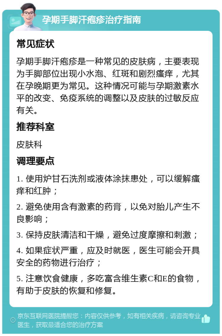 孕期手脚汗疱疹治疗指南 常见症状 孕期手脚汗疱疹是一种常见的皮肤病，主要表现为手脚部位出现小水泡、红斑和剧烈瘙痒，尤其在孕晚期更为常见。这种情况可能与孕期激素水平的改变、免疫系统的调整以及皮肤的过敏反应有关。 推荐科室 皮肤科 调理要点 1. 使用炉甘石洗剂或液体涂抹患处，可以缓解瘙痒和红肿； 2. 避免使用含有激素的药膏，以免对胎儿产生不良影响； 3. 保持皮肤清洁和干燥，避免过度摩擦和刺激； 4. 如果症状严重，应及时就医，医生可能会开具安全的药物进行治疗； 5. 注意饮食健康，多吃富含维生素C和E的食物，有助于皮肤的恢复和修复。