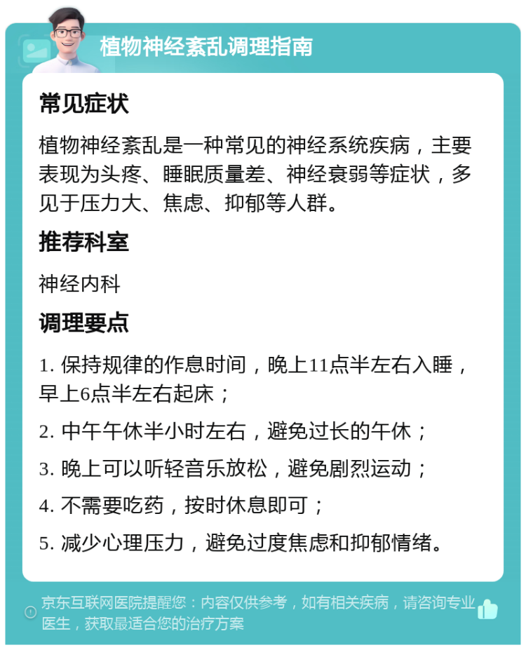 植物神经紊乱调理指南 常见症状 植物神经紊乱是一种常见的神经系统疾病，主要表现为头疼、睡眠质量差、神经衰弱等症状，多见于压力大、焦虑、抑郁等人群。 推荐科室 神经内科 调理要点 1. 保持规律的作息时间，晚上11点半左右入睡，早上6点半左右起床； 2. 中午午休半小时左右，避免过长的午休； 3. 晚上可以听轻音乐放松，避免剧烈运动； 4. 不需要吃药，按时休息即可； 5. 减少心理压力，避免过度焦虑和抑郁情绪。