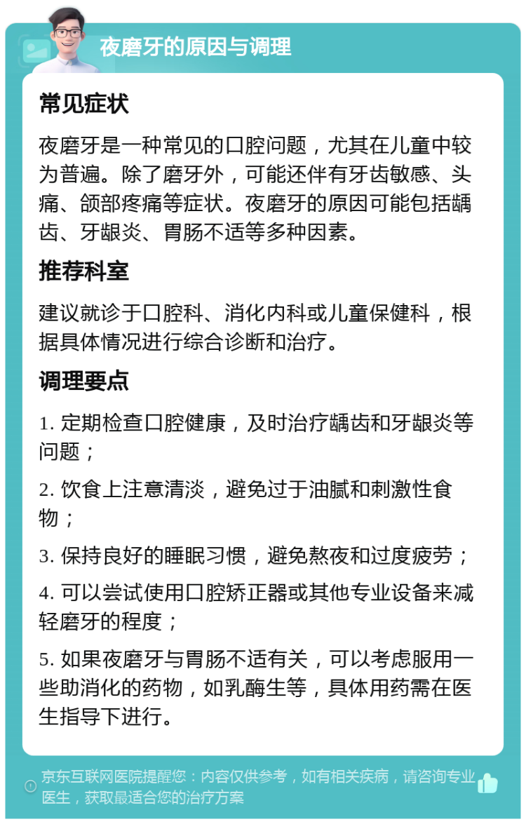 夜磨牙的原因与调理 常见症状 夜磨牙是一种常见的口腔问题，尤其在儿童中较为普遍。除了磨牙外，可能还伴有牙齿敏感、头痛、颌部疼痛等症状。夜磨牙的原因可能包括龋齿、牙龈炎、胃肠不适等多种因素。 推荐科室 建议就诊于口腔科、消化内科或儿童保健科，根据具体情况进行综合诊断和治疗。 调理要点 1. 定期检查口腔健康，及时治疗龋齿和牙龈炎等问题； 2. 饮食上注意清淡，避免过于油腻和刺激性食物； 3. 保持良好的睡眠习惯，避免熬夜和过度疲劳； 4. 可以尝试使用口腔矫正器或其他专业设备来减轻磨牙的程度； 5. 如果夜磨牙与胃肠不适有关，可以考虑服用一些助消化的药物，如乳酶生等，具体用药需在医生指导下进行。