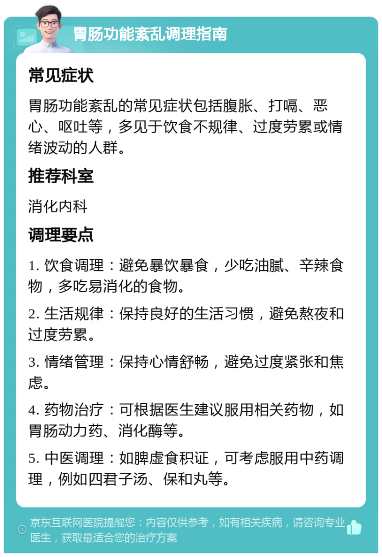 胃肠功能紊乱调理指南 常见症状 胃肠功能紊乱的常见症状包括腹胀、打嗝、恶心、呕吐等，多见于饮食不规律、过度劳累或情绪波动的人群。 推荐科室 消化内科 调理要点 1. 饮食调理：避免暴饮暴食，少吃油腻、辛辣食物，多吃易消化的食物。 2. 生活规律：保持良好的生活习惯，避免熬夜和过度劳累。 3. 情绪管理：保持心情舒畅，避免过度紧张和焦虑。 4. 药物治疗：可根据医生建议服用相关药物，如胃肠动力药、消化酶等。 5. 中医调理：如脾虚食积证，可考虑服用中药调理，例如四君子汤、保和丸等。