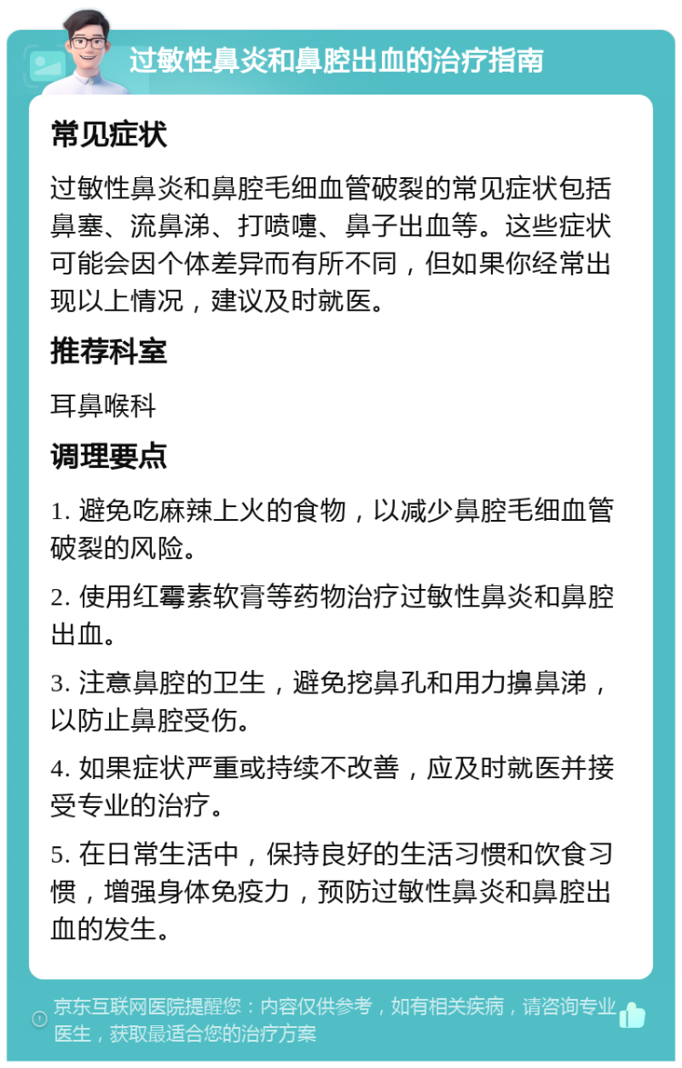 过敏性鼻炎和鼻腔出血的治疗指南 常见症状 过敏性鼻炎和鼻腔毛细血管破裂的常见症状包括鼻塞、流鼻涕、打喷嚏、鼻子出血等。这些症状可能会因个体差异而有所不同，但如果你经常出现以上情况，建议及时就医。 推荐科室 耳鼻喉科 调理要点 1. 避免吃麻辣上火的食物，以减少鼻腔毛细血管破裂的风险。 2. 使用红霉素软膏等药物治疗过敏性鼻炎和鼻腔出血。 3. 注意鼻腔的卫生，避免挖鼻孔和用力擤鼻涕，以防止鼻腔受伤。 4. 如果症状严重或持续不改善，应及时就医并接受专业的治疗。 5. 在日常生活中，保持良好的生活习惯和饮食习惯，增强身体免疫力，预防过敏性鼻炎和鼻腔出血的发生。