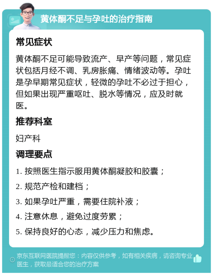 黄体酮不足与孕吐的治疗指南 常见症状 黄体酮不足可能导致流产、早产等问题，常见症状包括月经不调、乳房胀痛、情绪波动等。孕吐是孕早期常见症状，轻微的孕吐不必过于担心，但如果出现严重呕吐、脱水等情况，应及时就医。 推荐科室 妇产科 调理要点 1. 按照医生指示服用黄体酮凝胶和胶囊； 2. 规范产检和建档； 3. 如果孕吐严重，需要住院补液； 4. 注意休息，避免过度劳累； 5. 保持良好的心态，减少压力和焦虑。