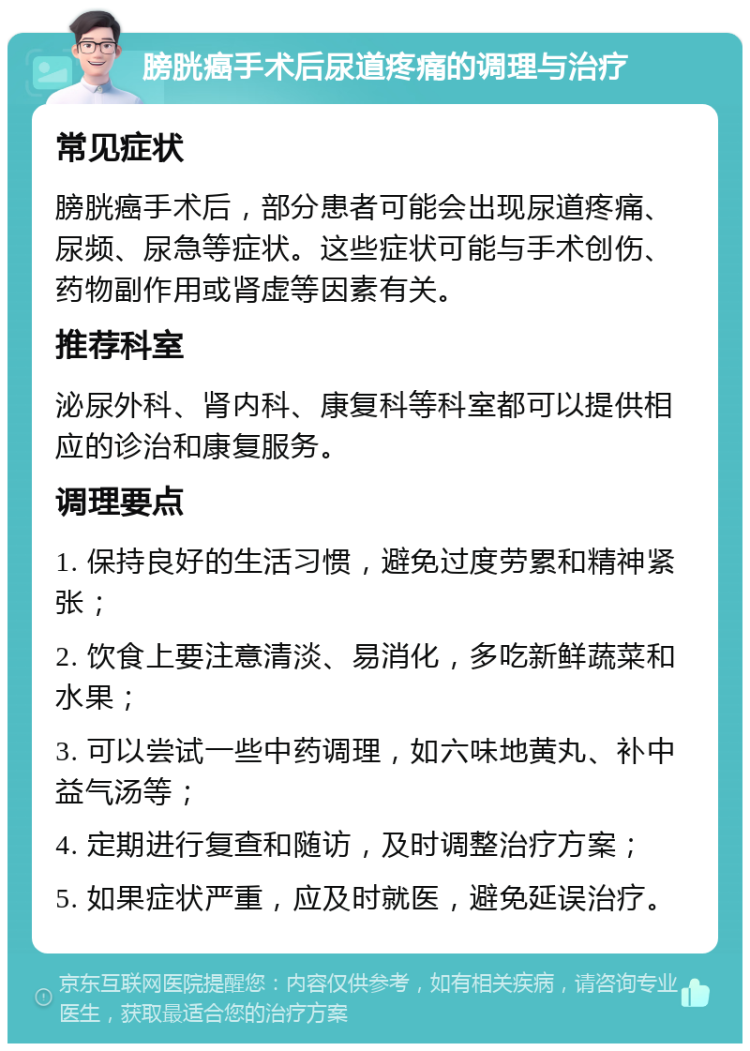 膀胱癌手术后尿道疼痛的调理与治疗 常见症状 膀胱癌手术后，部分患者可能会出现尿道疼痛、尿频、尿急等症状。这些症状可能与手术创伤、药物副作用或肾虚等因素有关。 推荐科室 泌尿外科、肾内科、康复科等科室都可以提供相应的诊治和康复服务。 调理要点 1. 保持良好的生活习惯，避免过度劳累和精神紧张； 2. 饮食上要注意清淡、易消化，多吃新鲜蔬菜和水果； 3. 可以尝试一些中药调理，如六味地黄丸、补中益气汤等； 4. 定期进行复查和随访，及时调整治疗方案； 5. 如果症状严重，应及时就医，避免延误治疗。