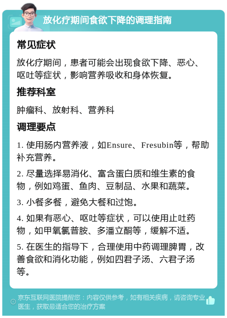 放化疗期间食欲下降的调理指南 常见症状 放化疗期间，患者可能会出现食欲下降、恶心、呕吐等症状，影响营养吸收和身体恢复。 推荐科室 肿瘤科、放射科、营养科 调理要点 1. 使用肠内营养液，如Ensure、Fresubin等，帮助补充营养。 2. 尽量选择易消化、富含蛋白质和维生素的食物，例如鸡蛋、鱼肉、豆制品、水果和蔬菜。 3. 小餐多餐，避免大餐和过饱。 4. 如果有恶心、呕吐等症状，可以使用止吐药物，如甲氧氯普胺、多潘立酮等，缓解不适。 5. 在医生的指导下，合理使用中药调理脾胃，改善食欲和消化功能，例如四君子汤、六君子汤等。