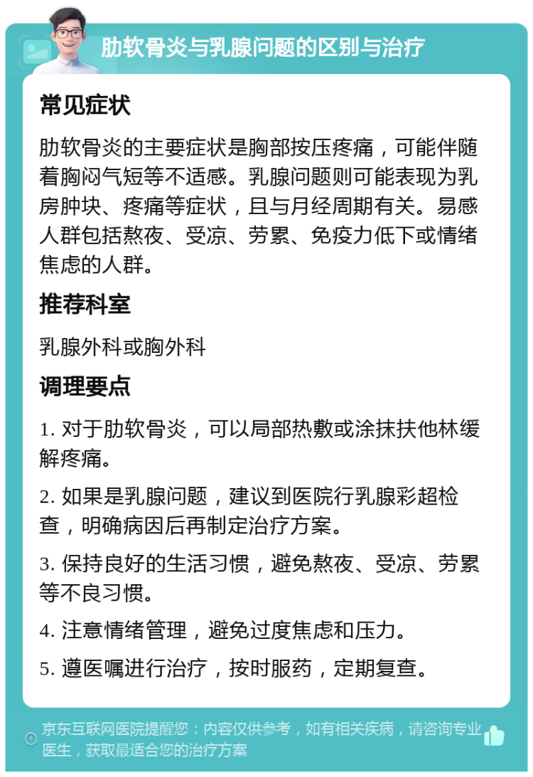 肋软骨炎与乳腺问题的区别与治疗 常见症状 肋软骨炎的主要症状是胸部按压疼痛，可能伴随着胸闷气短等不适感。乳腺问题则可能表现为乳房肿块、疼痛等症状，且与月经周期有关。易感人群包括熬夜、受凉、劳累、免疫力低下或情绪焦虑的人群。 推荐科室 乳腺外科或胸外科 调理要点 1. 对于肋软骨炎，可以局部热敷或涂抹扶他林缓解疼痛。 2. 如果是乳腺问题，建议到医院行乳腺彩超检查，明确病因后再制定治疗方案。 3. 保持良好的生活习惯，避免熬夜、受凉、劳累等不良习惯。 4. 注意情绪管理，避免过度焦虑和压力。 5. 遵医嘱进行治疗，按时服药，定期复查。