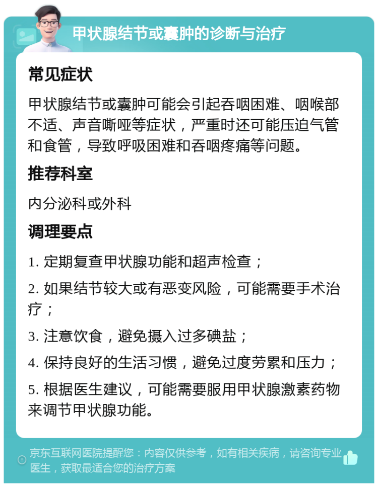 甲状腺结节或囊肿的诊断与治疗 常见症状 甲状腺结节或囊肿可能会引起吞咽困难、咽喉部不适、声音嘶哑等症状，严重时还可能压迫气管和食管，导致呼吸困难和吞咽疼痛等问题。 推荐科室 内分泌科或外科 调理要点 1. 定期复查甲状腺功能和超声检查； 2. 如果结节较大或有恶变风险，可能需要手术治疗； 3. 注意饮食，避免摄入过多碘盐； 4. 保持良好的生活习惯，避免过度劳累和压力； 5. 根据医生建议，可能需要服用甲状腺激素药物来调节甲状腺功能。