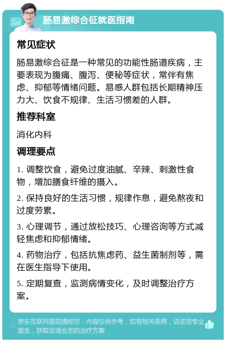 肠易激综合征就医指南 常见症状 肠易激综合征是一种常见的功能性肠道疾病，主要表现为腹痛、腹泻、便秘等症状，常伴有焦虑、抑郁等情绪问题。易感人群包括长期精神压力大、饮食不规律、生活习惯差的人群。 推荐科室 消化内科 调理要点 1. 调整饮食，避免过度油腻、辛辣、刺激性食物，增加膳食纤维的摄入。 2. 保持良好的生活习惯，规律作息，避免熬夜和过度劳累。 3. 心理调节，通过放松技巧、心理咨询等方式减轻焦虑和抑郁情绪。 4. 药物治疗，包括抗焦虑药、益生菌制剂等，需在医生指导下使用。 5. 定期复查，监测病情变化，及时调整治疗方案。