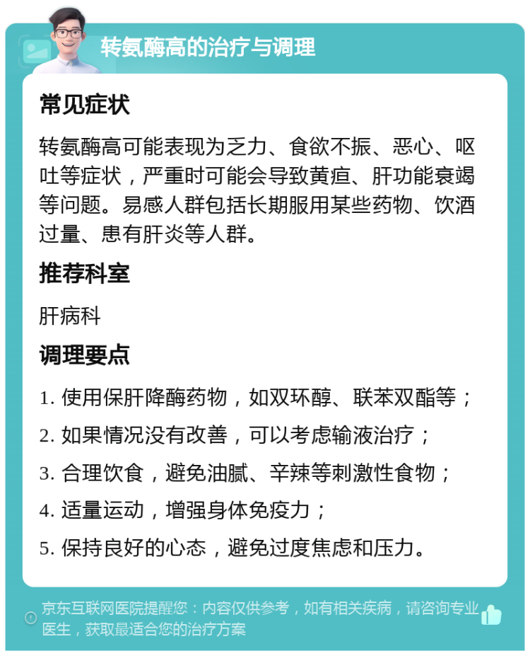 转氨酶高的治疗与调理 常见症状 转氨酶高可能表现为乏力、食欲不振、恶心、呕吐等症状，严重时可能会导致黄疸、肝功能衰竭等问题。易感人群包括长期服用某些药物、饮酒过量、患有肝炎等人群。 推荐科室 肝病科 调理要点 1. 使用保肝降酶药物，如双环醇、联苯双酯等； 2. 如果情况没有改善，可以考虑输液治疗； 3. 合理饮食，避免油腻、辛辣等刺激性食物； 4. 适量运动，增强身体免疫力； 5. 保持良好的心态，避免过度焦虑和压力。