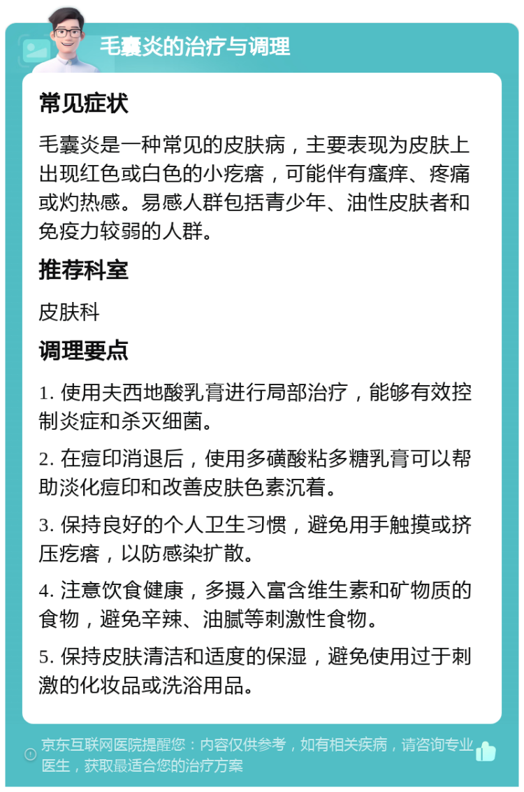 毛囊炎的治疗与调理 常见症状 毛囊炎是一种常见的皮肤病，主要表现为皮肤上出现红色或白色的小疙瘩，可能伴有瘙痒、疼痛或灼热感。易感人群包括青少年、油性皮肤者和免疫力较弱的人群。 推荐科室 皮肤科 调理要点 1. 使用夫西地酸乳膏进行局部治疗，能够有效控制炎症和杀灭细菌。 2. 在痘印消退后，使用多磺酸粘多糖乳膏可以帮助淡化痘印和改善皮肤色素沉着。 3. 保持良好的个人卫生习惯，避免用手触摸或挤压疙瘩，以防感染扩散。 4. 注意饮食健康，多摄入富含维生素和矿物质的食物，避免辛辣、油腻等刺激性食物。 5. 保持皮肤清洁和适度的保湿，避免使用过于刺激的化妆品或洗浴用品。