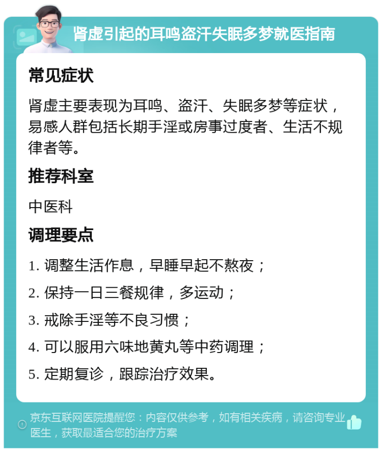 肾虚引起的耳鸣盗汗失眠多梦就医指南 常见症状 肾虚主要表现为耳鸣、盗汗、失眠多梦等症状，易感人群包括长期手淫或房事过度者、生活不规律者等。 推荐科室 中医科 调理要点 1. 调整生活作息，早睡早起不熬夜； 2. 保持一日三餐规律，多运动； 3. 戒除手淫等不良习惯； 4. 可以服用六味地黄丸等中药调理； 5. 定期复诊，跟踪治疗效果。