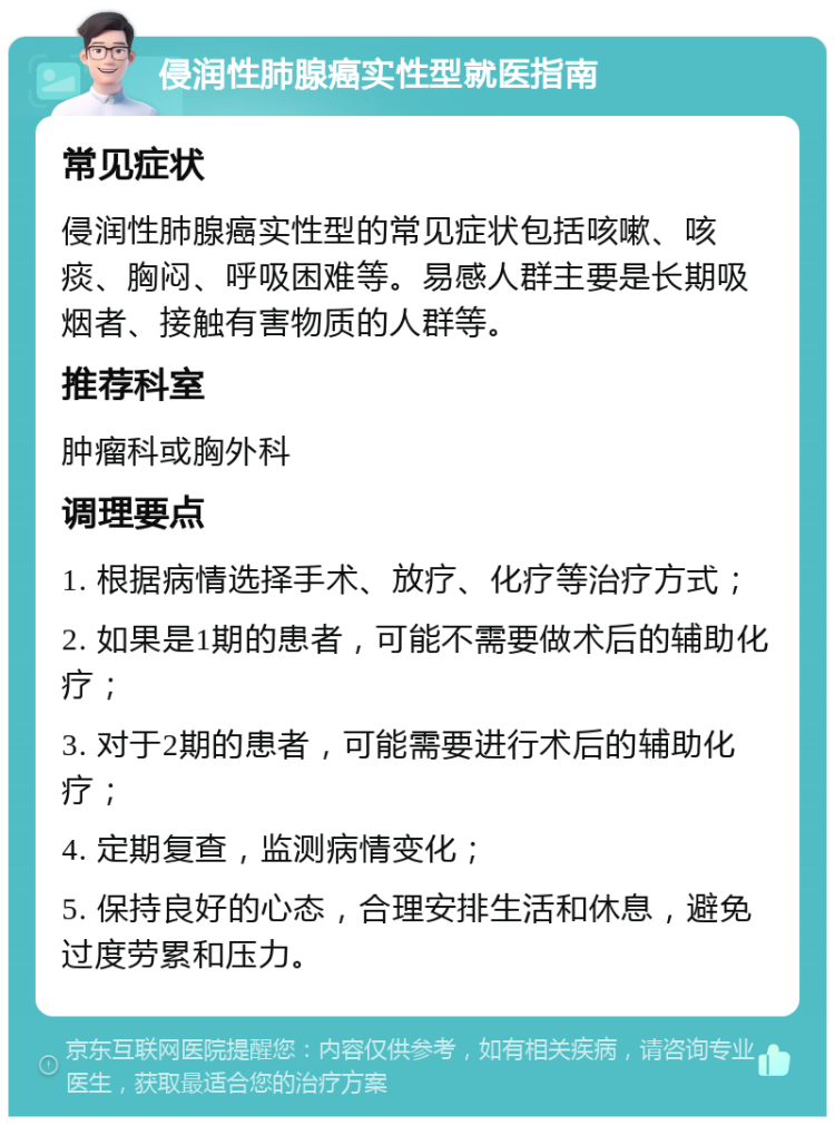 侵润性肺腺癌实性型就医指南 常见症状 侵润性肺腺癌实性型的常见症状包括咳嗽、咳痰、胸闷、呼吸困难等。易感人群主要是长期吸烟者、接触有害物质的人群等。 推荐科室 肿瘤科或胸外科 调理要点 1. 根据病情选择手术、放疗、化疗等治疗方式； 2. 如果是1期的患者，可能不需要做术后的辅助化疗； 3. 对于2期的患者，可能需要进行术后的辅助化疗； 4. 定期复查，监测病情变化； 5. 保持良好的心态，合理安排生活和休息，避免过度劳累和压力。