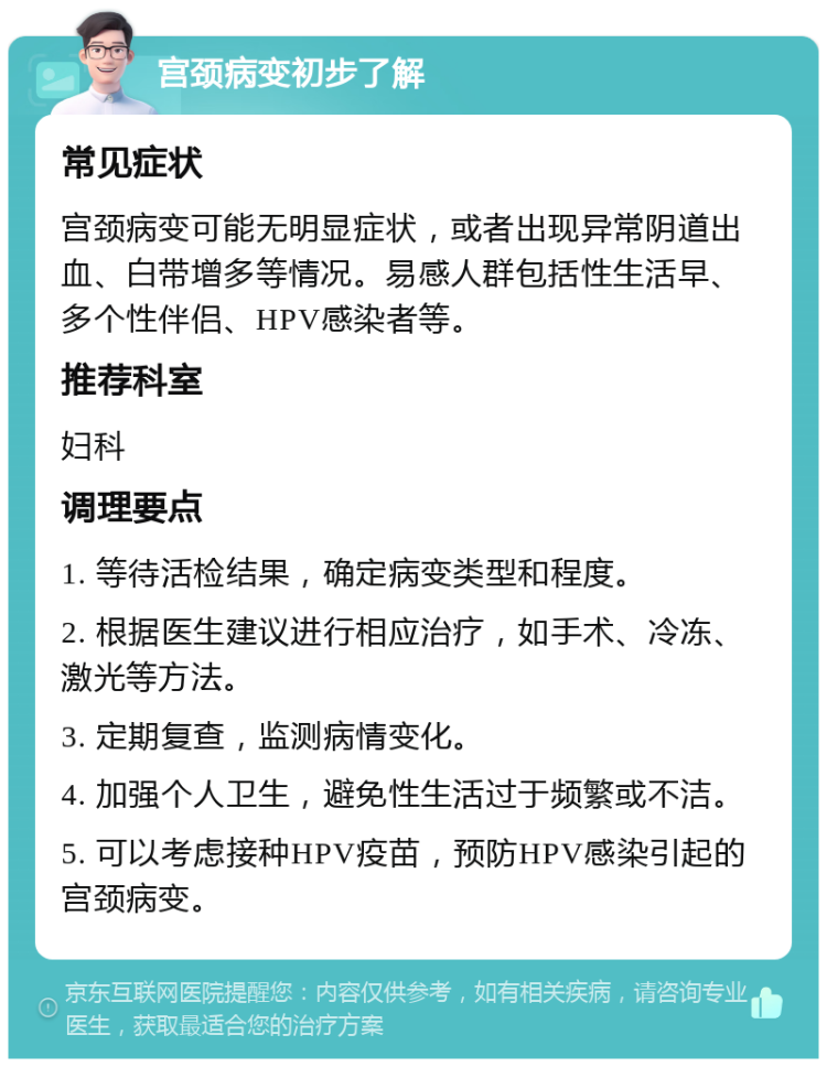 宫颈病变初步了解 常见症状 宫颈病变可能无明显症状，或者出现异常阴道出血、白带增多等情况。易感人群包括性生活早、多个性伴侣、HPV感染者等。 推荐科室 妇科 调理要点 1. 等待活检结果，确定病变类型和程度。 2. 根据医生建议进行相应治疗，如手术、冷冻、激光等方法。 3. 定期复查，监测病情变化。 4. 加强个人卫生，避免性生活过于频繁或不洁。 5. 可以考虑接种HPV疫苗，预防HPV感染引起的宫颈病变。