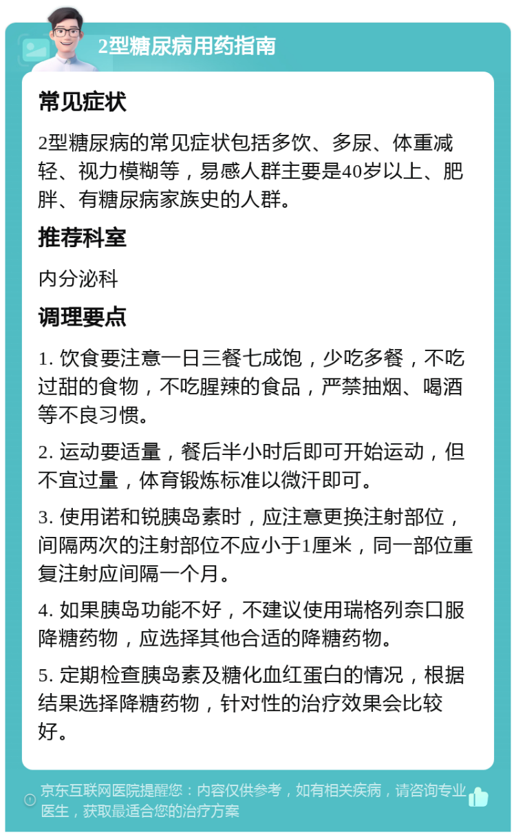 2型糖尿病用药指南 常见症状 2型糖尿病的常见症状包括多饮、多尿、体重减轻、视力模糊等，易感人群主要是40岁以上、肥胖、有糖尿病家族史的人群。 推荐科室 内分泌科 调理要点 1. 饮食要注意一日三餐七成饱，少吃多餐，不吃过甜的食物，不吃腥辣的食品，严禁抽烟、喝酒等不良习惯。 2. 运动要适量，餐后半小时后即可开始运动，但不宜过量，体育锻炼标准以微汗即可。 3. 使用诺和锐胰岛素时，应注意更换注射部位，间隔两次的注射部位不应小于1厘米，同一部位重复注射应间隔一个月。 4. 如果胰岛功能不好，不建议使用瑞格列奈口服降糖药物，应选择其他合适的降糖药物。 5. 定期检查胰岛素及糖化血红蛋白的情况，根据结果选择降糖药物，针对性的治疗效果会比较好。