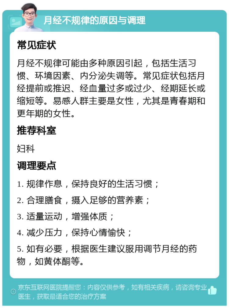 月经不规律的原因与调理 常见症状 月经不规律可能由多种原因引起，包括生活习惯、环境因素、内分泌失调等。常见症状包括月经提前或推迟、经血量过多或过少、经期延长或缩短等。易感人群主要是女性，尤其是青春期和更年期的女性。 推荐科室 妇科 调理要点 1. 规律作息，保持良好的生活习惯； 2. 合理膳食，摄入足够的营养素； 3. 适量运动，增强体质； 4. 减少压力，保持心情愉快； 5. 如有必要，根据医生建议服用调节月经的药物，如黄体酮等。