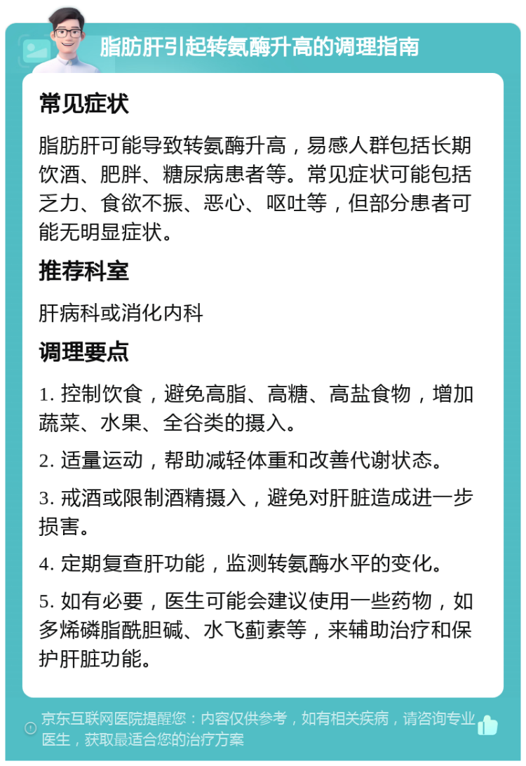 脂肪肝引起转氨酶升高的调理指南 常见症状 脂肪肝可能导致转氨酶升高，易感人群包括长期饮酒、肥胖、糖尿病患者等。常见症状可能包括乏力、食欲不振、恶心、呕吐等，但部分患者可能无明显症状。 推荐科室 肝病科或消化内科 调理要点 1. 控制饮食，避免高脂、高糖、高盐食物，增加蔬菜、水果、全谷类的摄入。 2. 适量运动，帮助减轻体重和改善代谢状态。 3. 戒酒或限制酒精摄入，避免对肝脏造成进一步损害。 4. 定期复查肝功能，监测转氨酶水平的变化。 5. 如有必要，医生可能会建议使用一些药物，如多烯磷脂酰胆碱、水飞蓟素等，来辅助治疗和保护肝脏功能。