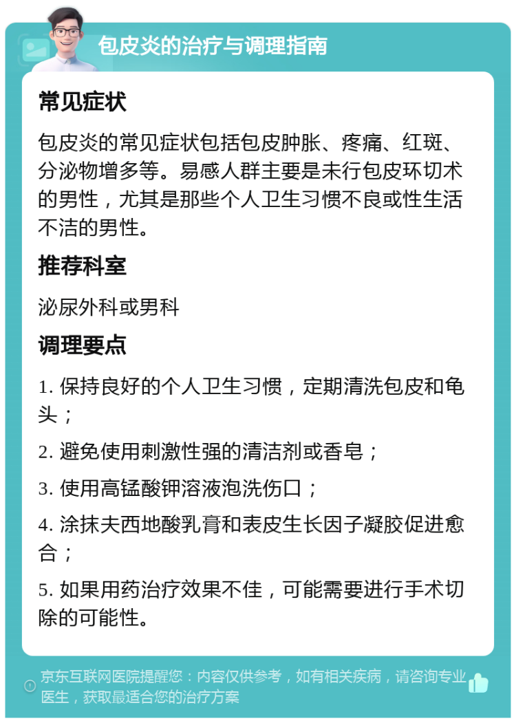 包皮炎的治疗与调理指南 常见症状 包皮炎的常见症状包括包皮肿胀、疼痛、红斑、分泌物增多等。易感人群主要是未行包皮环切术的男性，尤其是那些个人卫生习惯不良或性生活不洁的男性。 推荐科室 泌尿外科或男科 调理要点 1. 保持良好的个人卫生习惯，定期清洗包皮和龟头； 2. 避免使用刺激性强的清洁剂或香皂； 3. 使用高锰酸钾溶液泡洗伤口； 4. 涂抹夫西地酸乳膏和表皮生长因子凝胶促进愈合； 5. 如果用药治疗效果不佳，可能需要进行手术切除的可能性。