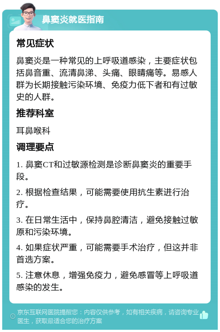 鼻窦炎就医指南 常见症状 鼻窦炎是一种常见的上呼吸道感染，主要症状包括鼻音重、流清鼻涕、头痛、眼睛痛等。易感人群为长期接触污染环境、免疫力低下者和有过敏史的人群。 推荐科室 耳鼻喉科 调理要点 1. 鼻窦CT和过敏源检测是诊断鼻窦炎的重要手段。 2. 根据检查结果，可能需要使用抗生素进行治疗。 3. 在日常生活中，保持鼻腔清洁，避免接触过敏原和污染环境。 4. 如果症状严重，可能需要手术治疗，但这并非首选方案。 5. 注意休息，增强免疫力，避免感冒等上呼吸道感染的发生。