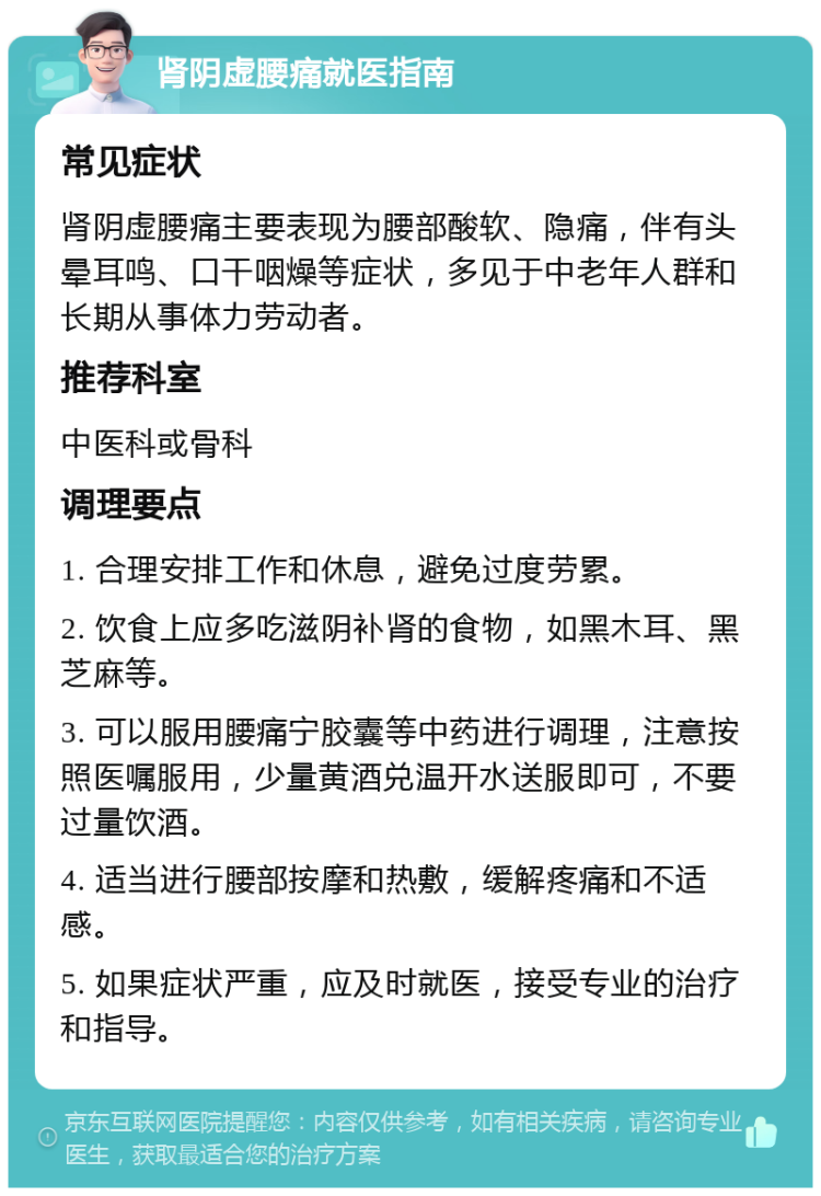 肾阴虚腰痛就医指南 常见症状 肾阴虚腰痛主要表现为腰部酸软、隐痛，伴有头晕耳鸣、口干咽燥等症状，多见于中老年人群和长期从事体力劳动者。 推荐科室 中医科或骨科 调理要点 1. 合理安排工作和休息，避免过度劳累。 2. 饮食上应多吃滋阴补肾的食物，如黑木耳、黑芝麻等。 3. 可以服用腰痛宁胶囊等中药进行调理，注意按照医嘱服用，少量黄酒兑温开水送服即可，不要过量饮酒。 4. 适当进行腰部按摩和热敷，缓解疼痛和不适感。 5. 如果症状严重，应及时就医，接受专业的治疗和指导。