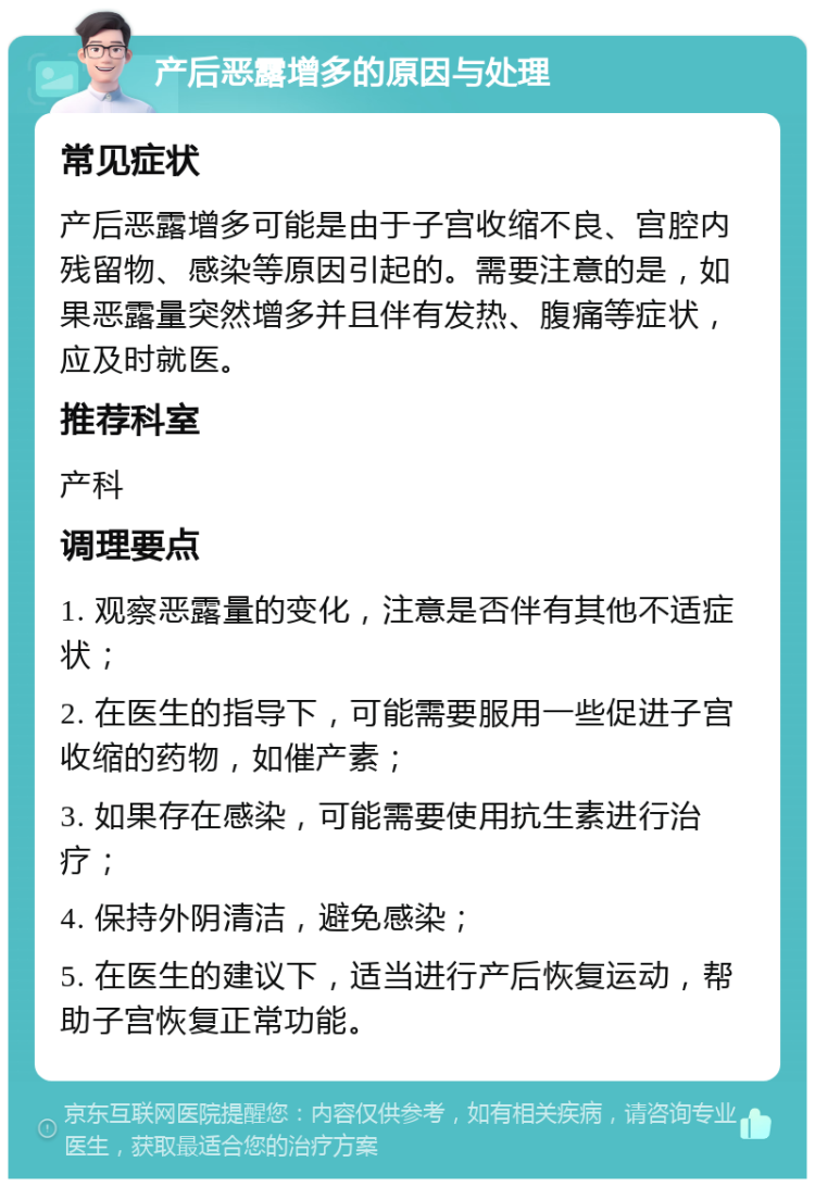 产后恶露增多的原因与处理 常见症状 产后恶露增多可能是由于子宫收缩不良、宫腔内残留物、感染等原因引起的。需要注意的是，如果恶露量突然增多并且伴有发热、腹痛等症状，应及时就医。 推荐科室 产科 调理要点 1. 观察恶露量的变化，注意是否伴有其他不适症状； 2. 在医生的指导下，可能需要服用一些促进子宫收缩的药物，如催产素； 3. 如果存在感染，可能需要使用抗生素进行治疗； 4. 保持外阴清洁，避免感染； 5. 在医生的建议下，适当进行产后恢复运动，帮助子宫恢复正常功能。