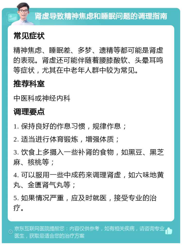 肾虚导致精神焦虑和睡眠问题的调理指南 常见症状 精神焦虑、睡眠差、多梦、遗精等都可能是肾虚的表现。肾虚还可能伴随着腰膝酸软、头晕耳鸣等症状，尤其在中老年人群中较为常见。 推荐科室 中医科或神经内科 调理要点 1. 保持良好的作息习惯，规律作息； 2. 适当进行体育锻炼，增强体质； 3. 饮食上多摄入一些补肾的食物，如黑豆、黑芝麻、核桃等； 4. 可以服用一些中成药来调理肾虚，如六味地黄丸、金匮肾气丸等； 5. 如果情况严重，应及时就医，接受专业的治疗。